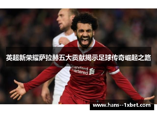 英超新荣耀萨拉赫五大贡献揭示足球传奇崛起之路