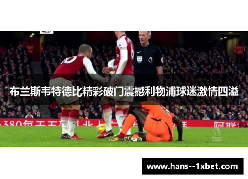 布兰斯韦特德比精彩破门震撼利物浦球迷激情四溢 布兰斯韦特德比精彩破门震撼利物浦球迷激情四溢