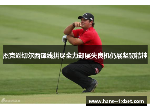 杰克逊切尔西锋线拼尽全力却屡失良机仍展坚韧精神