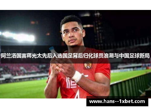 阿兰洛国富蒋光太先后入选国足背后归化球员浪潮与中国足球新局 阿兰洛国富蒋光太先后入选国足背后归化球员浪潮与中国足球新局