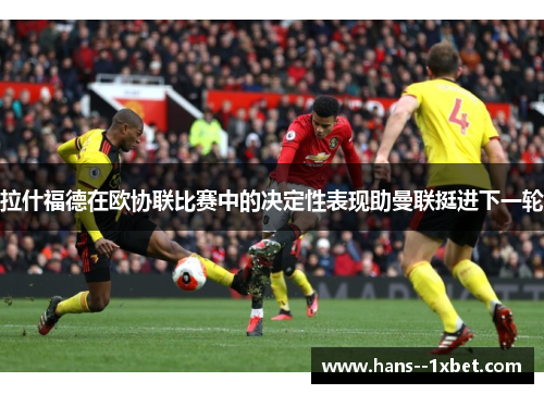 拉什福德在欧协联比赛中的决定性表现助曼联挺进下一轮 拉什福德在欧协联比赛中的决定性表现助曼联挺进下一轮