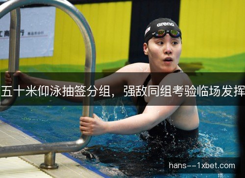 五十米仰泳抽签分组,强敌同组考验临场发挥 五十米仰泳抽签分组,强敌同组考验临场发挥